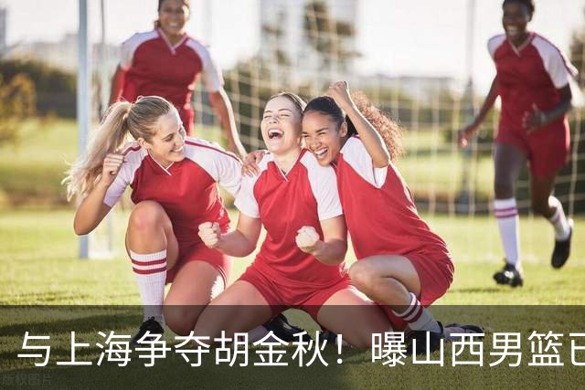 与上海争夺胡金秋！曝山西男篮已向广厦发起报价