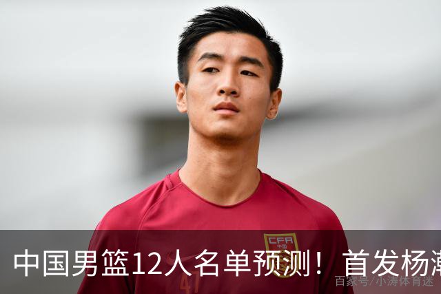 中国男篮12人名单预测！首发杨瀚森王俊杰继伟领衔，内线锋线很强