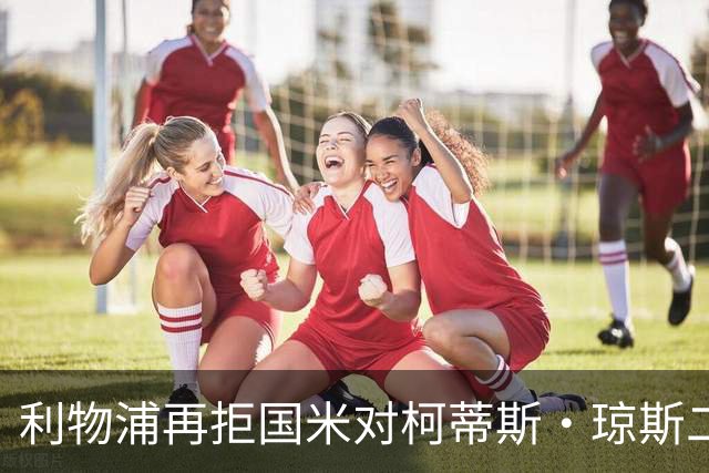 利物浦再拒国米对柯蒂斯·琼斯二次报价，对其接触方式愈发不满