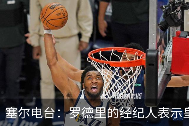 塞尔电台：罗德里的经纪人表示皇马已经展现了极大的诚意
