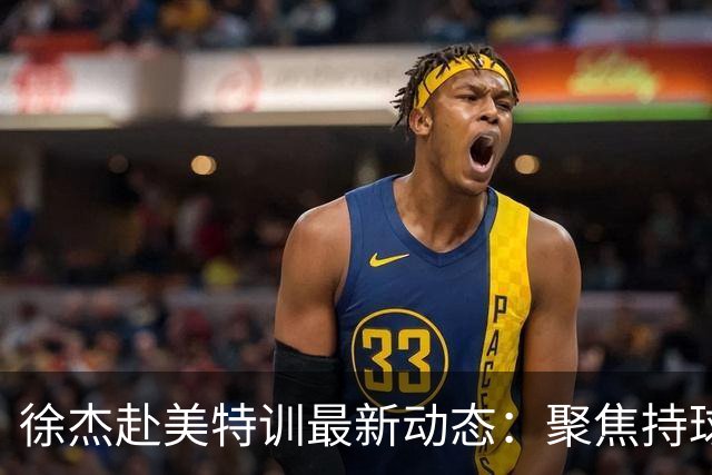 徐杰赴美特训最新动态：聚焦持球与投篮，期待全面进攻蜕变！
