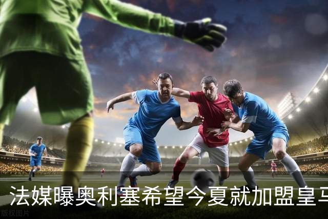 法媒曝奥利塞希望今夏就加盟皇马 拜仁至少要价2亿欧