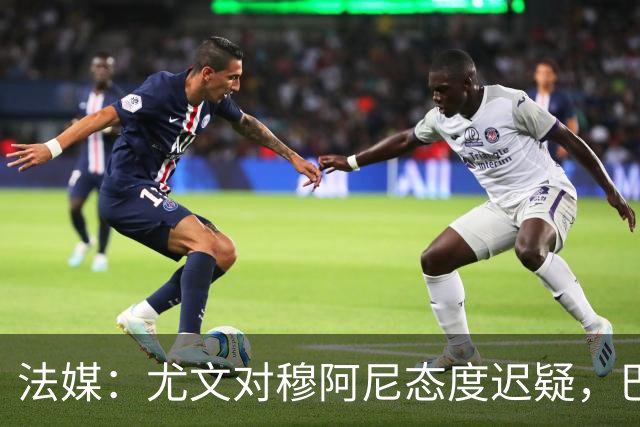 法媒：尤文对穆阿尼态度迟疑，巴黎耐心殆尽 已开启公开竞价