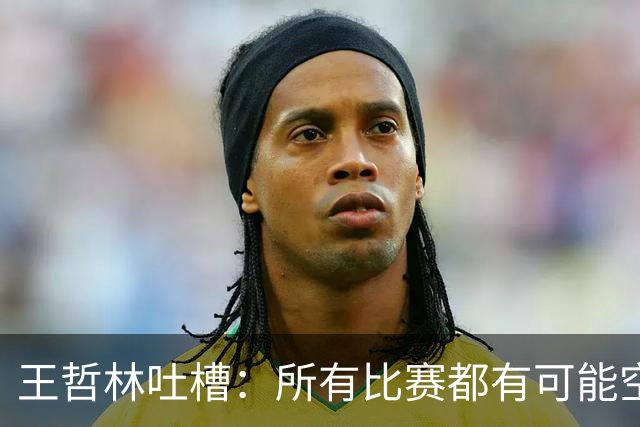 王哲林吐槽：所有比赛都有可能空篮不进 为何总发我那两个球？