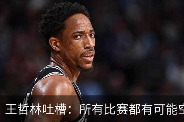 王哲林吐槽：所有比赛都有可能空篮不进 为何总发我那两个球？