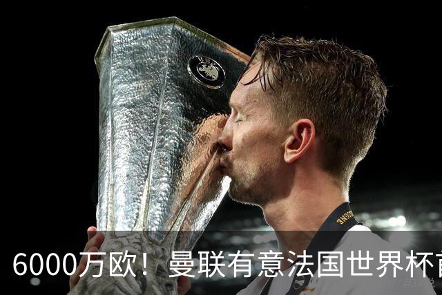 6000万欧！曼联有意法国世界杯首发 中场重建将达1.35亿镑